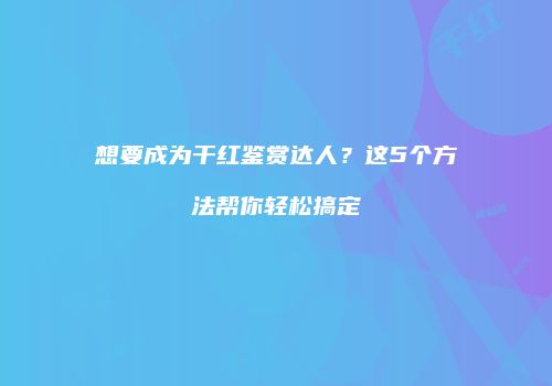 想要成为干红鉴赏达人？这5个方法帮你轻松搞定