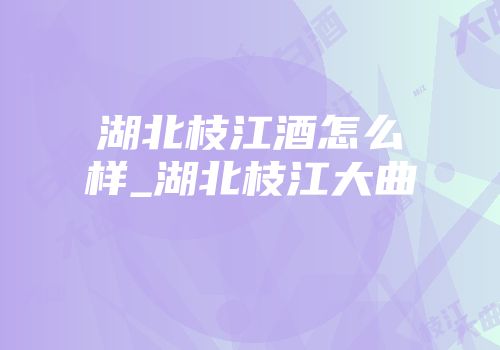 湖北枝江酒怎么样_湖北枝江大曲