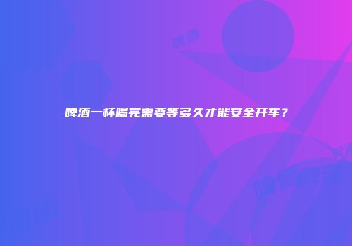 啤酒一杯喝完需要等多久才能安全开车？