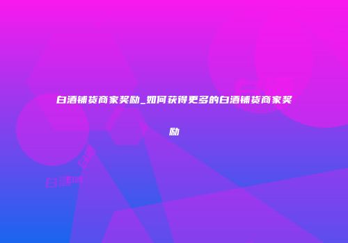 白酒铺货商家奖励_如何获得更多的白酒铺货商家奖励