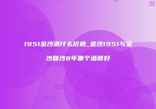 1951金沙酒什么价格_金沙1951与金沙回沙8年哪个酒质好
