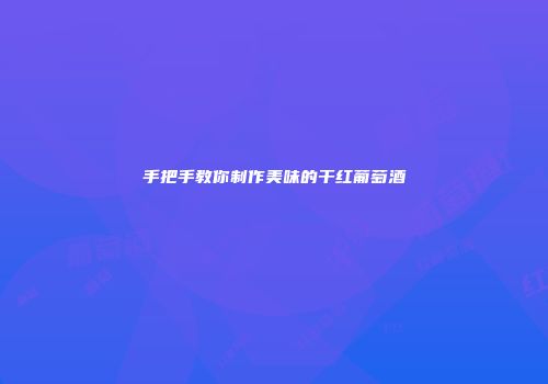 手把手教你制作美味的干红葡萄酒