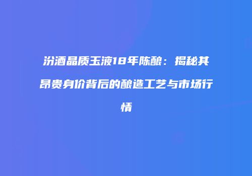 汾酒晶质玉液18年陈酿：揭秘其昂贵身价背后的酿造工艺与市场行情