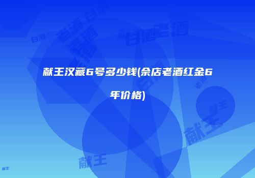 献王汉藏6号多少钱(佘店老酒红金6年价格)