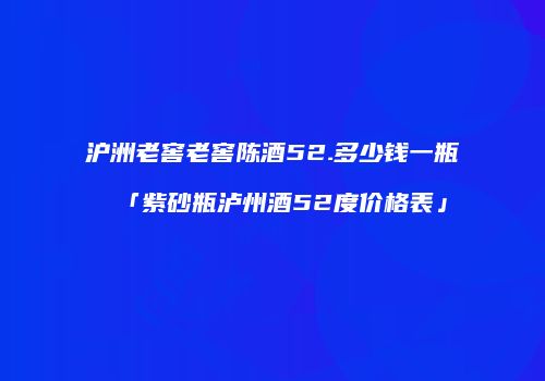 沪洲老窖老窖陈酒52.多少钱一瓶「紫砂瓶泸州酒52度价格表」