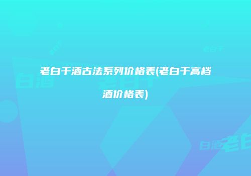 老白干酒古法系列价格表(老白干高档酒价格表)