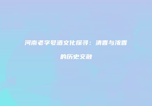 河南老字号酒文化探寻：清香与浓香的历史交融