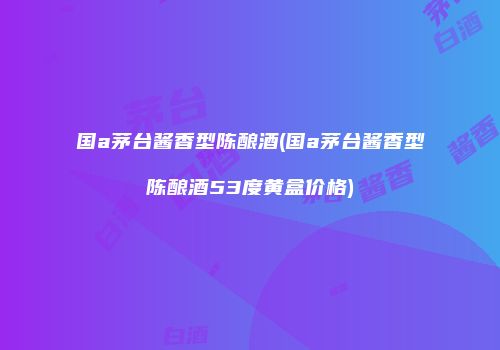国a茅台酱香型陈酿酒(国a茅台酱香型陈酿酒53度黄盒价格)