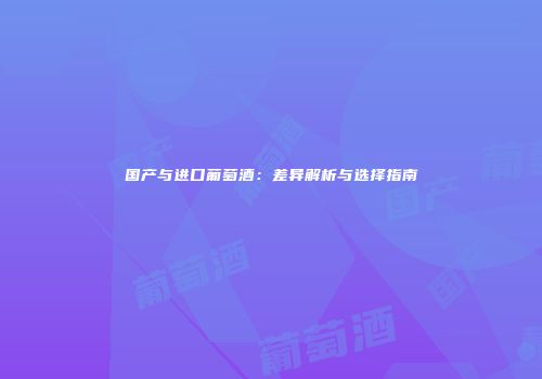 国产与进口葡萄酒：差异解析与选择指南