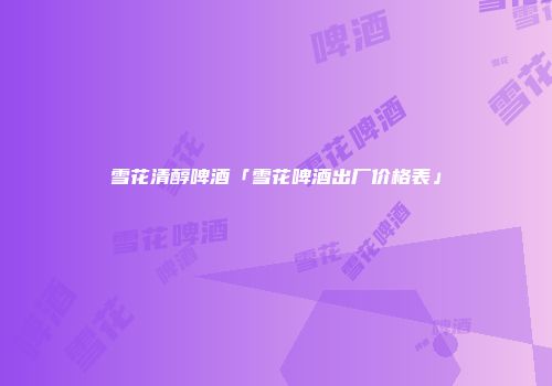 雪花清醇啤酒「雪花啤酒出厂价格表」