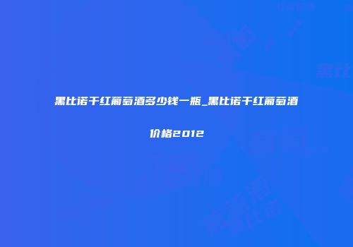 黑比诺干红葡萄酒多少钱一瓶_黑比诺干红葡萄酒价格2012