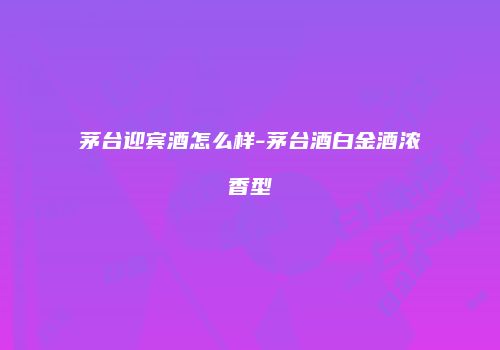 茅台迎宾酒怎么样-茅台酒白金酒浓香型