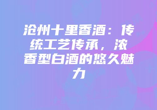 沧州十里香酒：传统工艺传承，浓香型白酒的悠久魅力