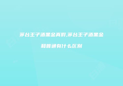 茅台王子酒黑金真假,茅台王子酒黑金和普通有什么区别