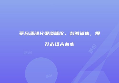 茅台酒部分渠道降价：刺激销售，提升市场占有率