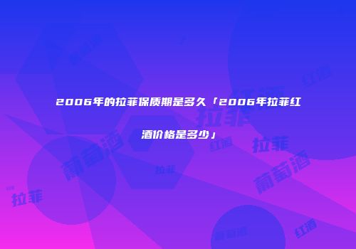 2006年的拉菲保质期是多久「2006年拉菲红酒价格是多少」