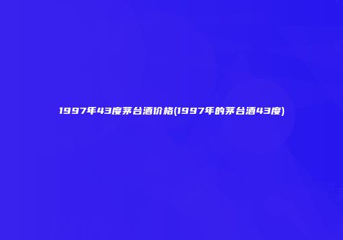 1997年43度茅台酒价格(1997年的茅台酒43度)