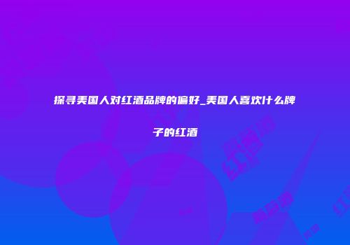 探寻美国人对红酒品牌的偏好_美国人喜欢什么牌子的红酒