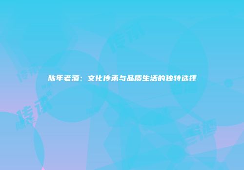陈年老酒：文化传承与品质生活的独特选择