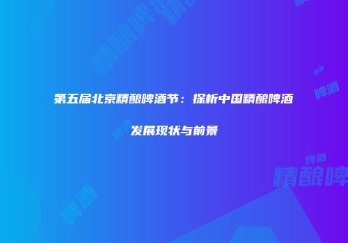 第五届北京精酿啤酒节：探析中国精酿啤酒发展现状与前景