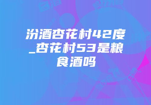 汾酒杏花村42度_杏花村53是粮食酒吗