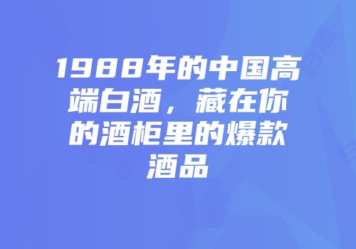 1988年的中国高端白酒，藏在你的酒柜里的爆款酒品