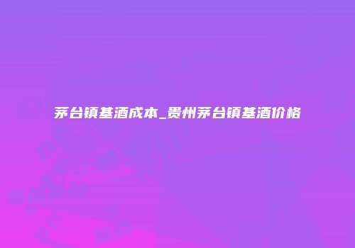 茅台镇基酒成本_贵州茅台镇基酒价格
