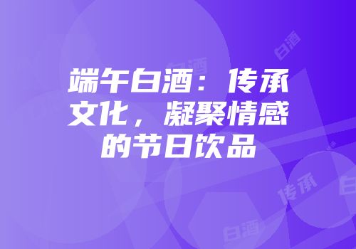 端午白酒：传承文化，凝聚情感的节日饮品