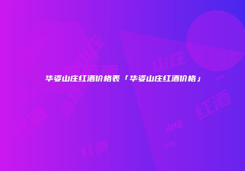 华姿山庄红酒价格表「华姿山庄红酒价格」