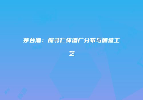 茅台酒：探寻仁怀酒厂分布与酿造工艺