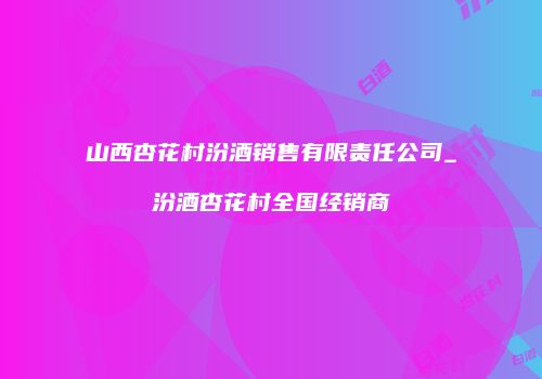 山西杏花村汾酒销售有限责任公司_汾酒杏花村全国经销商