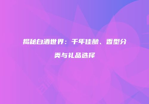 揭秘白酒世界：千年佳酿、香型分类与礼品选择