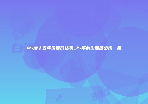 45度十五年汾酒价格表_15年的汾酒多少钱一瓶