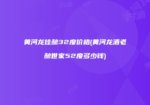 黄河龙佳酿32度价格(黄河龙酒老酿世家52度多少钱)