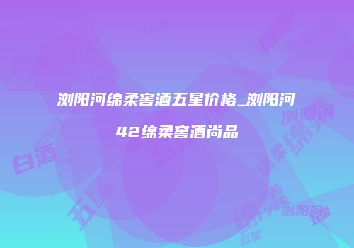 浏阳河绵柔窖酒五星价格_浏阳河42绵柔窖酒尚品