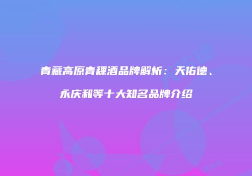 青藏高原青稞酒品牌解析：天佑德、永庆和等十大知名品牌介绍