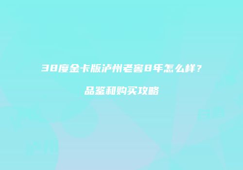38度金卡版泸州老窖8年怎么样？品鉴和购买攻略