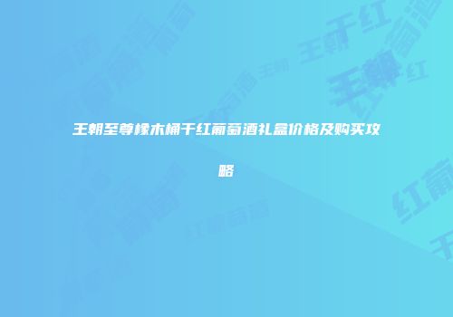 王朝至尊橡木桶干红葡萄酒礼盒价格及购买攻略