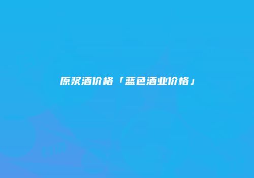 原浆酒价格「蓝色酒业价格」