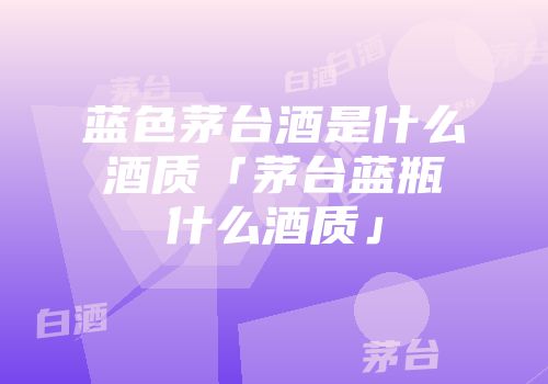 蓝色茅台酒是什么酒质「茅台蓝瓶什么酒质」