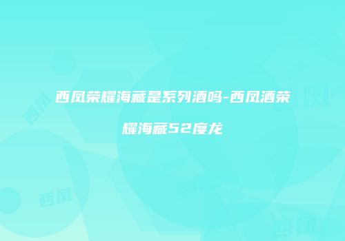 西凤荣耀海藏是系列酒吗-西凤酒荣耀海藏52度龙