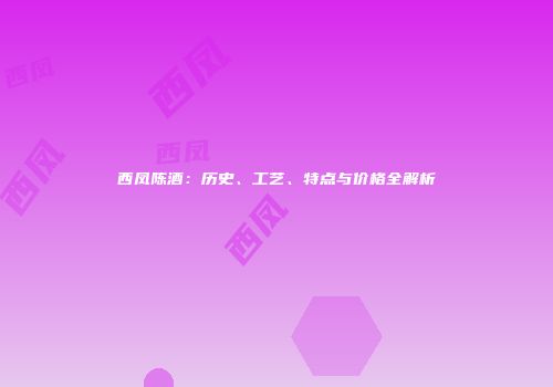 西凤陈酒：历史、工艺、特点与价格全解析