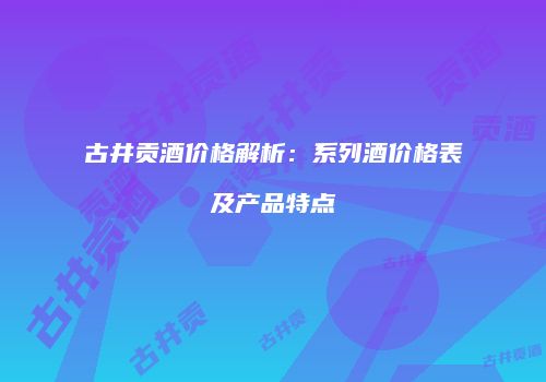 古井贡酒价格解析：系列酒价格表及产品特点