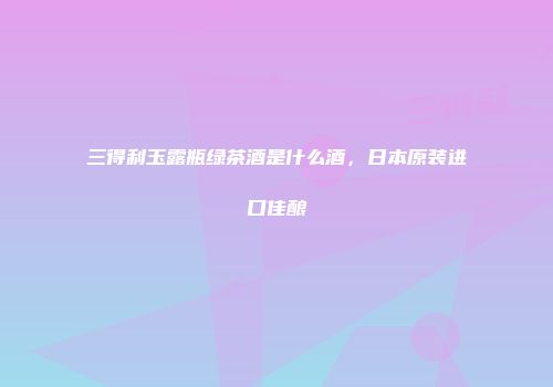 三得利玉露瓶绿茶酒是什么酒，日本原装进口佳酿