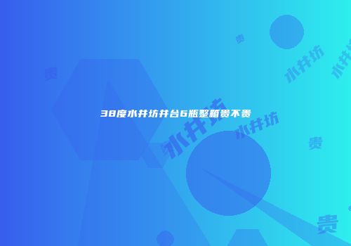 38度水井坊井台6瓶整箱贵不贵