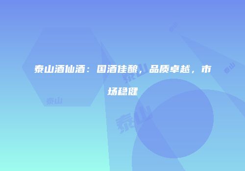 泰山酒仙酒：国酒佳酿，品质卓越，市场稳健