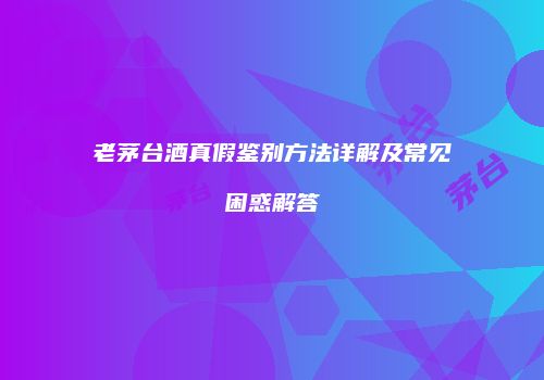老茅台酒真假鉴别方法详解及常见困惑解答