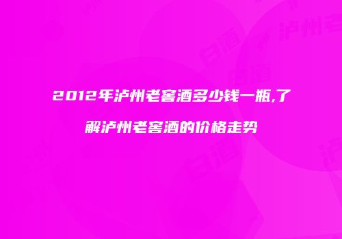 2012年泸州老窖酒多少钱一瓶,了解泸州老窖酒的价格走势