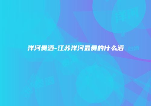 洋河贵酒-江苏洋河最贵的什么酒