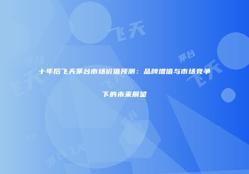 十年后飞天茅台市场价值预测：品牌增值与市场竞争下的未来展望